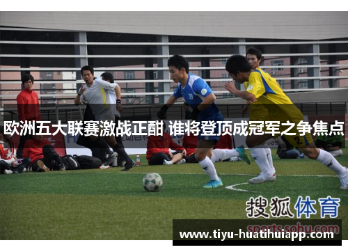 欧洲五大联赛激战正酣 谁将登顶成冠军之争焦点