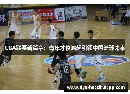 CBA联赛新篇章：青年才俊崛起引领中国篮球未来
