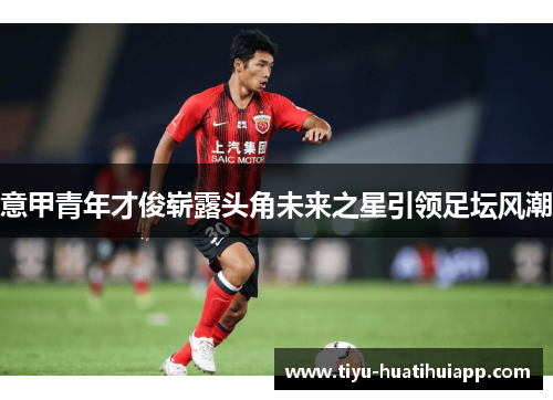意甲青年才俊崭露头角未来之星引领足坛风潮