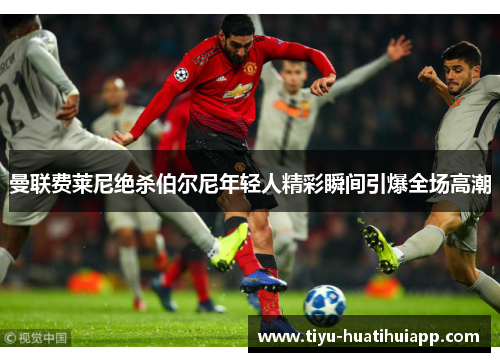 曼联费莱尼绝杀伯尔尼年轻人精彩瞬间引爆全场高潮
